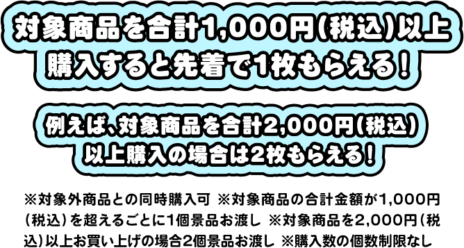 対象商品を合計1,000円（税込）以上購入すると先着で1枚もらえる！たとえば、対象商品を合計2,000円（税込）以上購入の場合は2枚もらえる！※対象商品との同時購入可※対象商品の合計金額が1,000円（税込）を超えるごとに1個景品お渡し※対象商品を2,000円（税込）以上お買い上げの場合2個景品お渡し※購入数の個数制限なし
